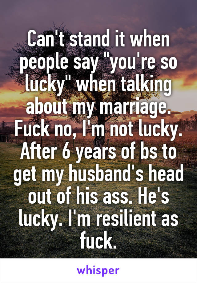 Can't stand it when people say "you're so lucky" when talking about my marriage. Fuck no, I'm not lucky. After 6 years of bs to get my husband's head out of his ass. He's lucky. I'm resilient as fuck.