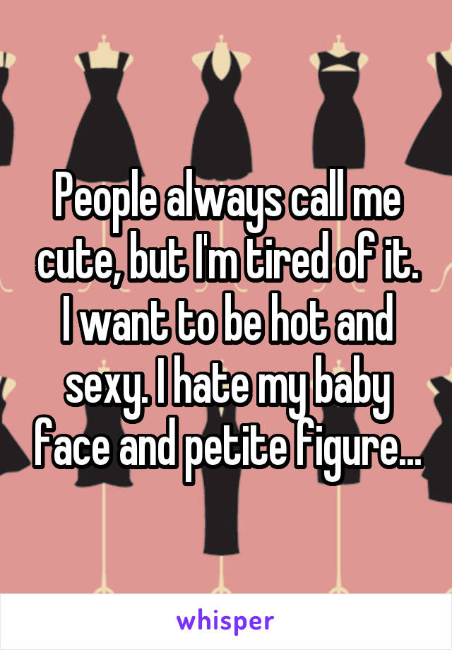 People always call me cute, but I'm tired of it. I want to be hot and sexy. I hate my baby face and petite figure...