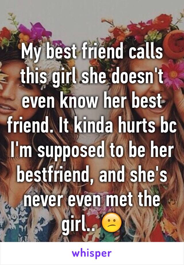 My best friend calls this girl she doesn't even know her best friend. It kinda hurts bc I'm supposed to be her bestfriend, and she's never even met the girl.. 😕