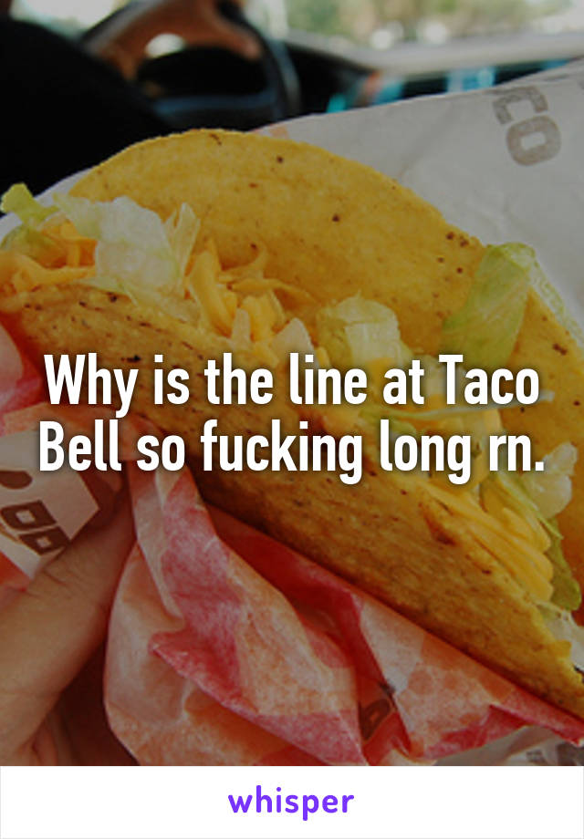 Why is the line at Taco Bell so fucking long rn.