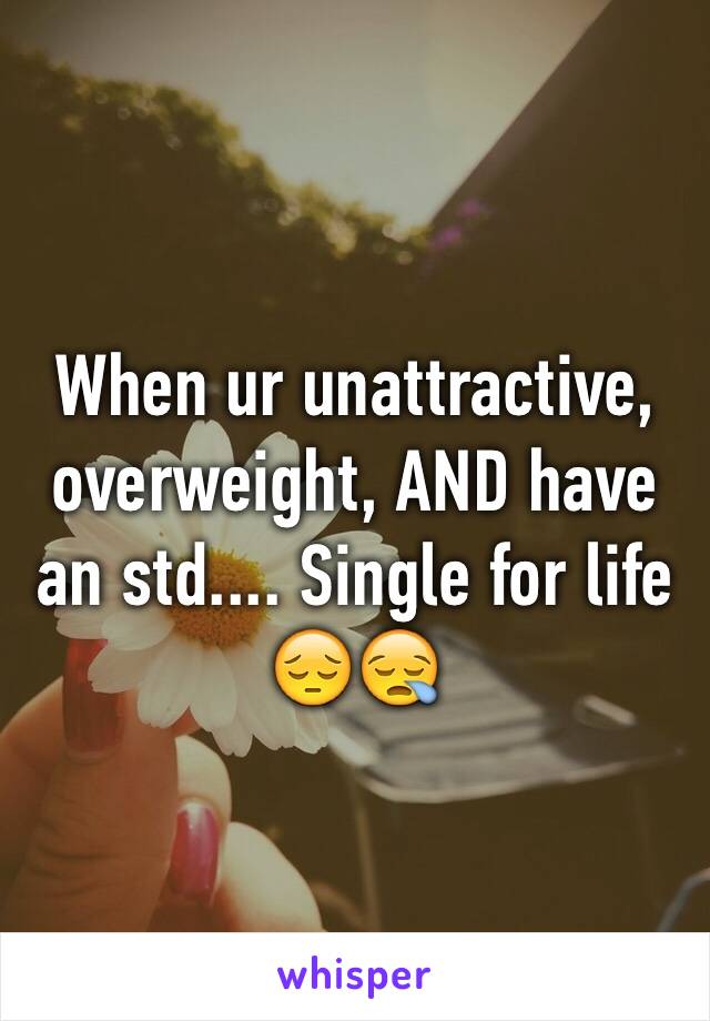 When ur unattractive, overweight, AND have an std.... Single for life 😔😪