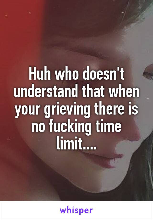 Huh who doesn't understand that when your grieving there is no fucking time limit....