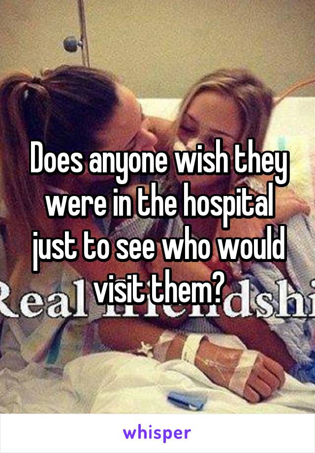 Does anyone wish they were in the hospital just to see who would visit them?