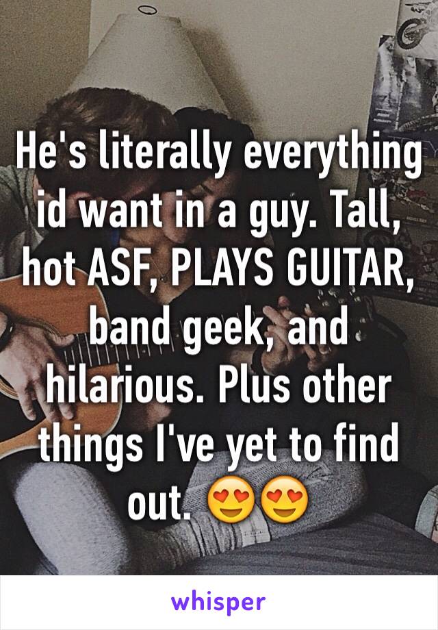 He's literally everything id want in a guy. Tall, hot ASF, PLAYS GUITAR, band geek, and hilarious. Plus other things I've yet to find out. 😍😍