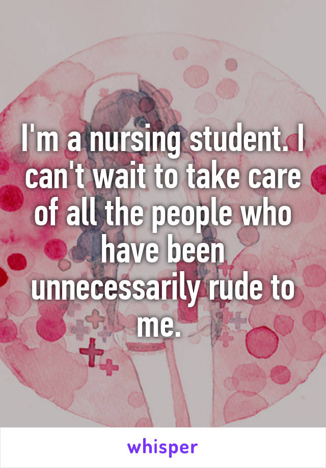 I'm a nursing student. I can't wait to take care of all the people who have been unnecessarily rude to me. 