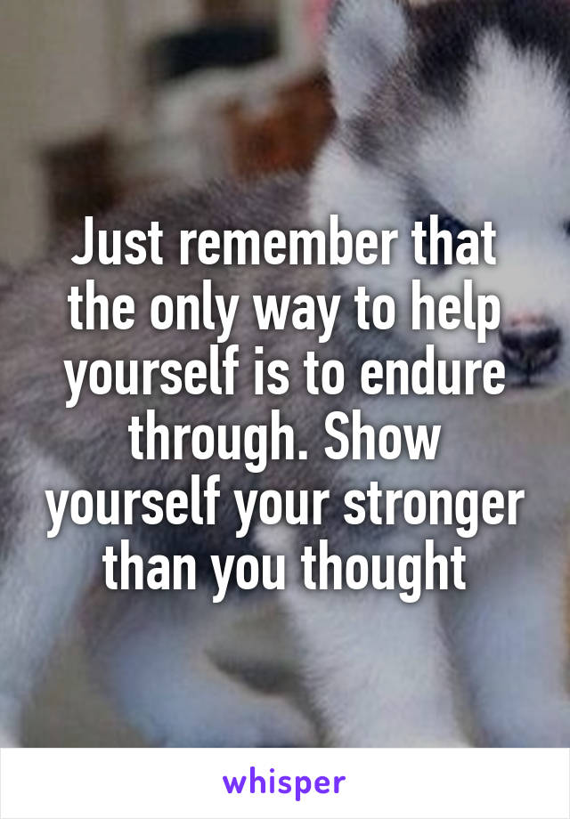 Just remember that the only way to help yourself is to endure through. Show yourself your stronger than you thought