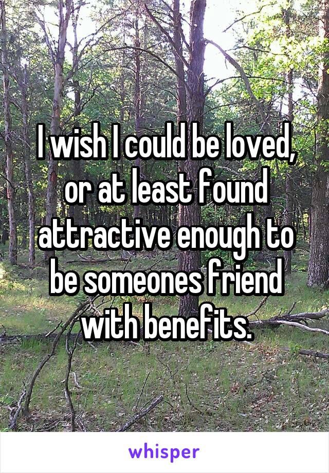 I wish I could be loved, or at least found attractive enough to be someones friend with benefits.