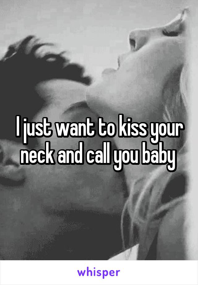 I just want to kiss your neck and call you baby 