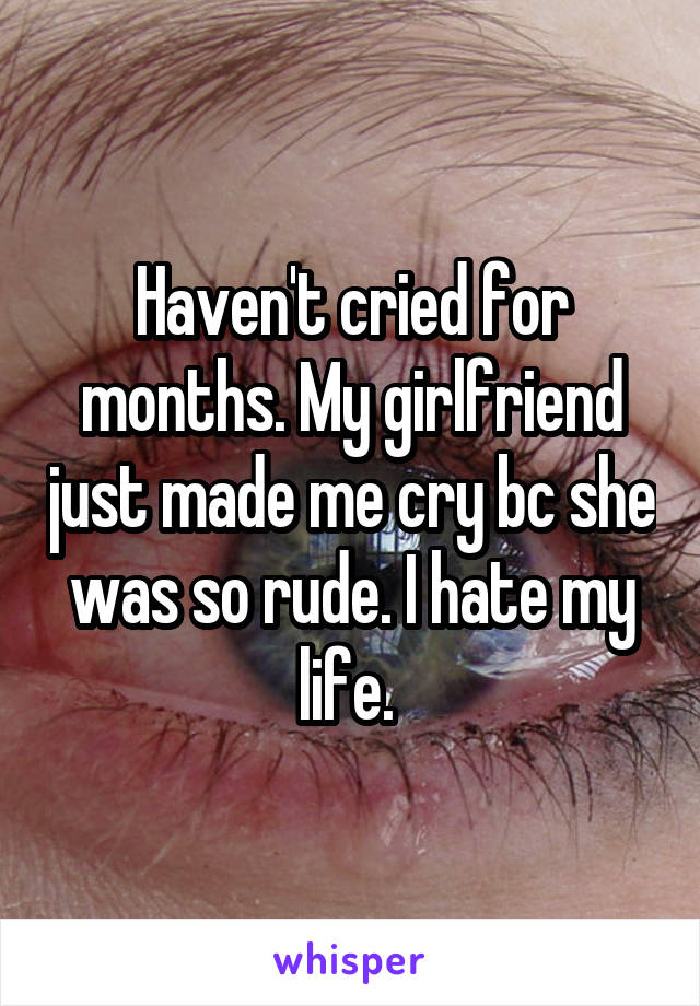 Haven't cried for months. My girlfriend just made me cry bc she was so rude. I hate my life. 