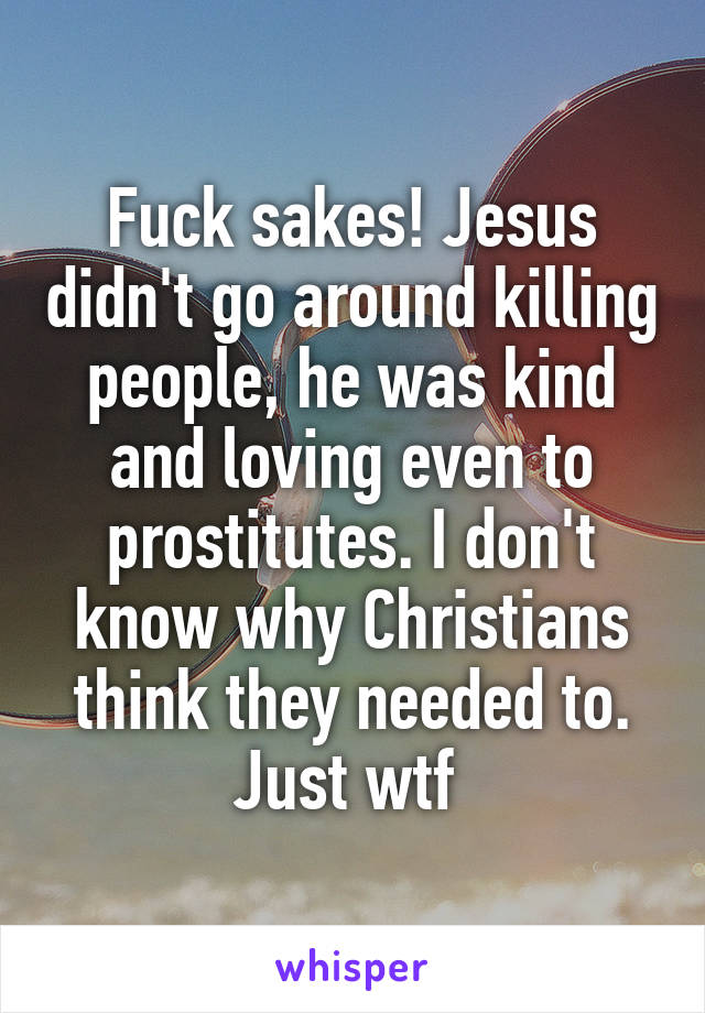 Fuck sakes! Jesus didn't go around killing people, he was kind and loving even to prostitutes. I don't know why Christians think they needed to. Just wtf 