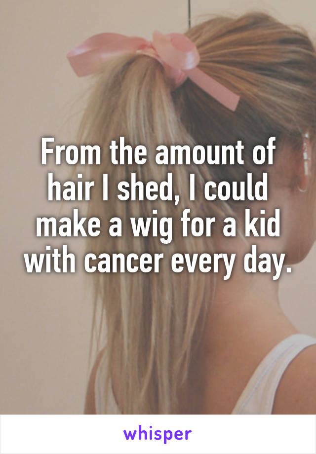 From the amount of hair I shed, I could make a wig for a kid with cancer every day. 