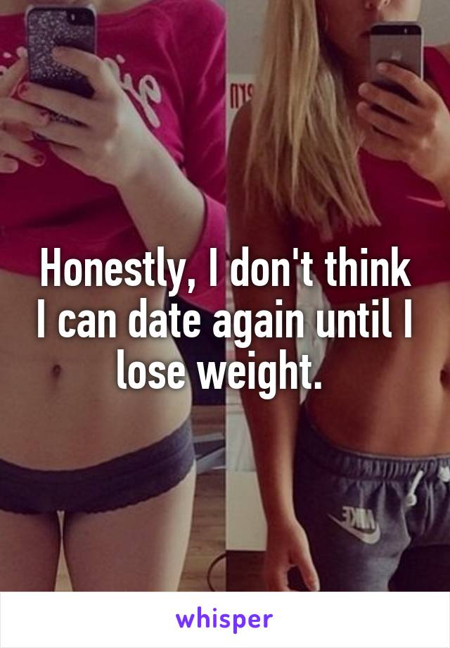 Honestly, I don't think I can date again until I lose weight. 