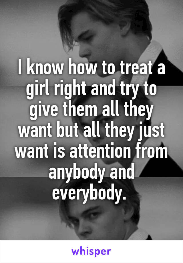 I know how to treat a girl right and try to give them all they want but all they just want is attention from anybody and everybody. 