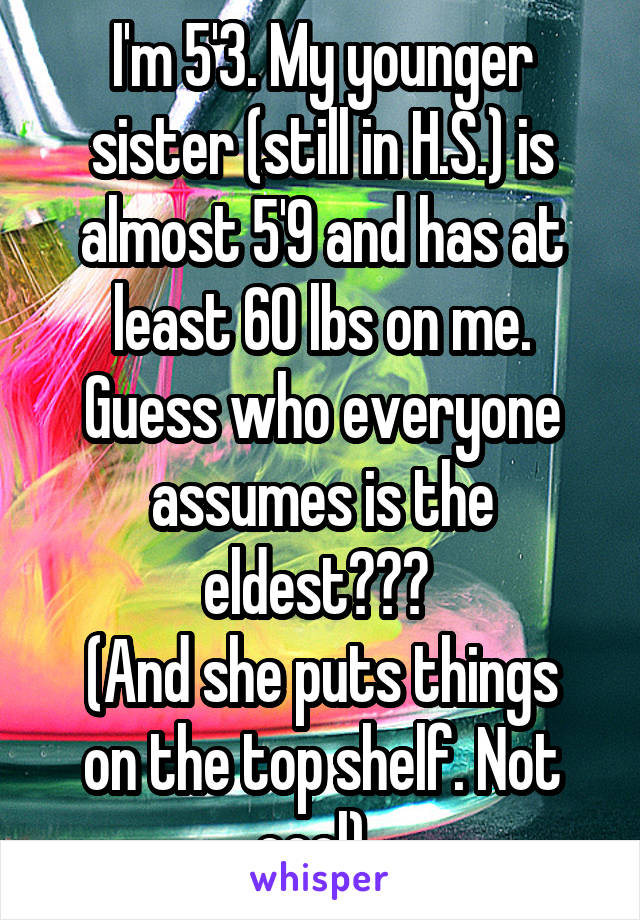 I'm 5'3. My younger sister (still in H.S.) is almost 5'9 and has at least 60 lbs on me. Guess who everyone assumes is the eldest??? 
(And she puts things on the top shelf. Not cool). 