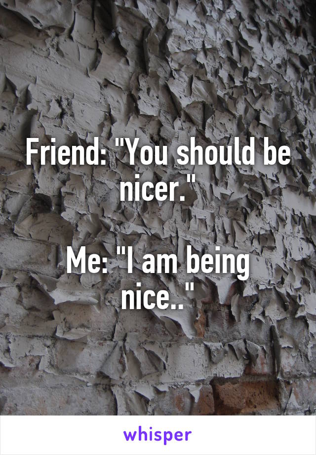 Friend: "You should be nicer."

Me: "I am being nice.."