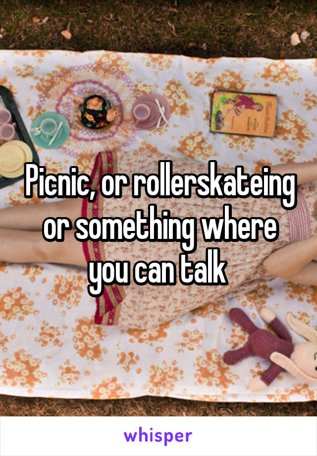 Picnic, or rollerskateing or something where you can talk 