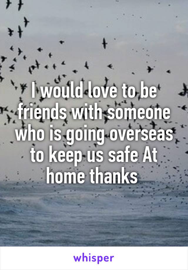 I would love to be friends with someone who is going overseas to keep us safe At home thanks 