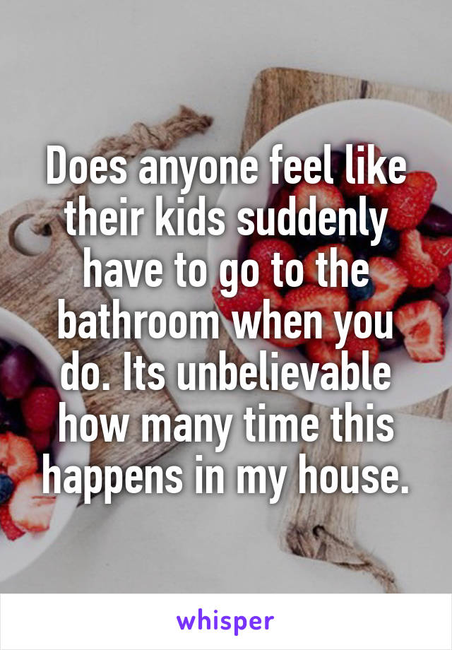 Does anyone feel like their kids suddenly have to go to the bathroom when you do. Its unbelievable how many time this happens in my house.