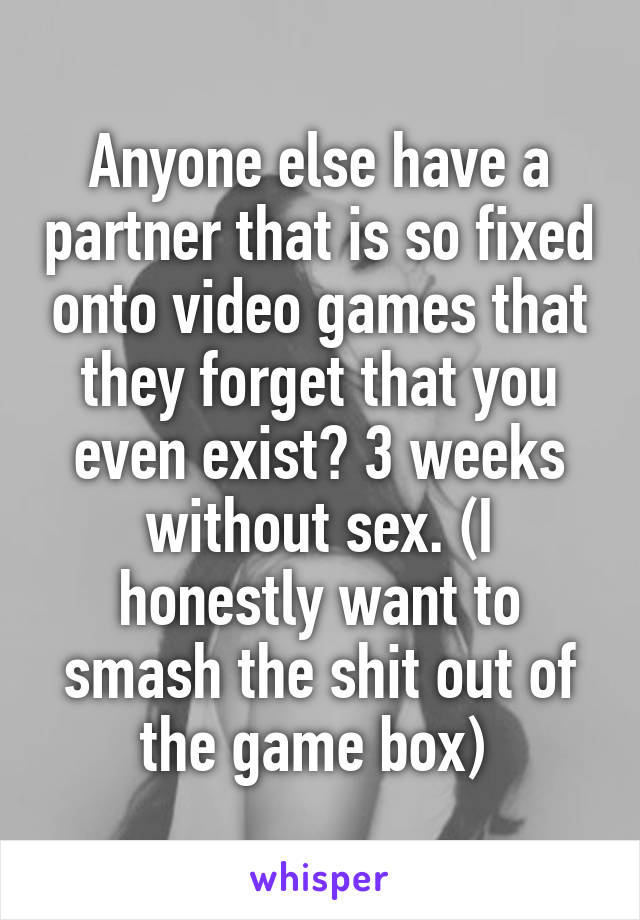 Anyone else have a partner that is so fixed onto video games that they forget that you even exist? 3 weeks without sex. (I honestly want to smash the shit out of the game box) 