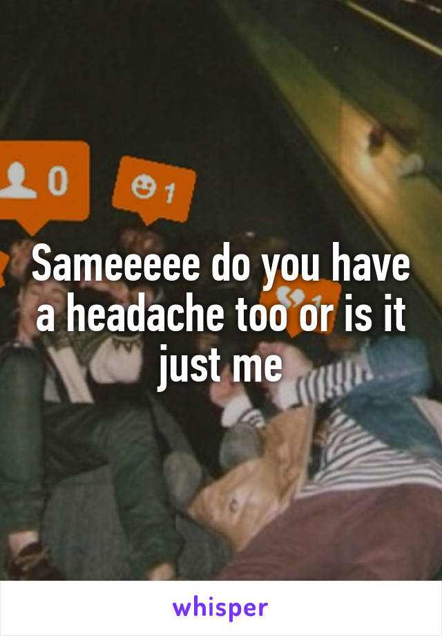 Sameeeee do you have a headache too or is it just me