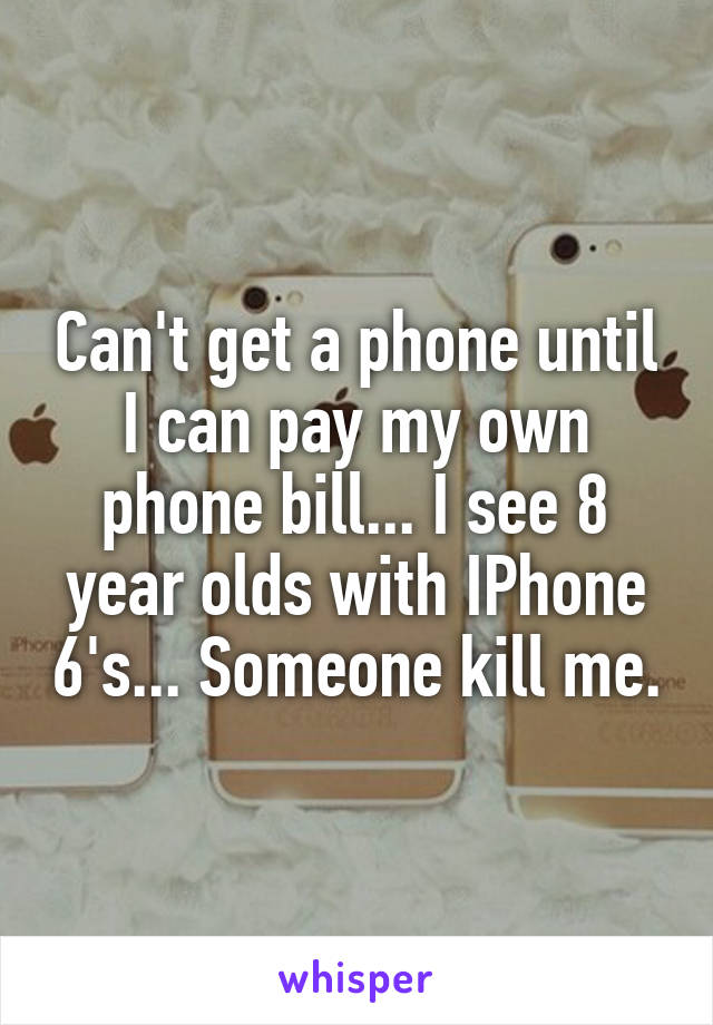 Can't get a phone until I can pay my own phone bill... I see 8 year olds with IPhone 6's... Someone kill me.