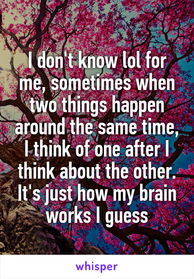 I don't know lol for me, sometimes when two things happen around the same time, I think of one after I think about the other. It's just how my brain works I guess