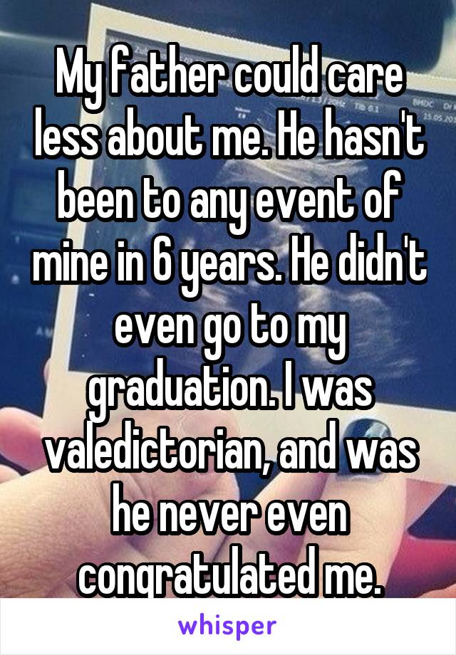 My father could care less about me. He hasn't been to any event of mine in 6 years. He didn't even go to my graduation. I was valedictorian, and was he never even congratulated me.