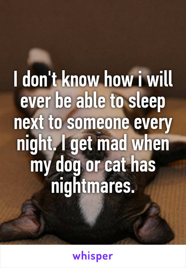 I don't know how i will ever be able to sleep next to someone every night. I get mad when my dog or cat has nightmares.