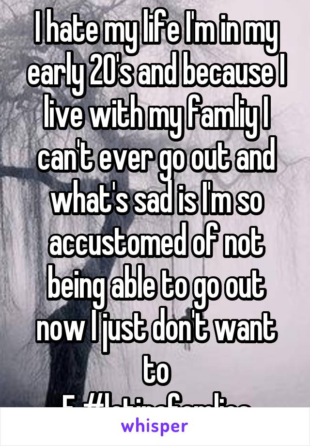 I hate my life I'm in my early 20's and because I live with my famliy I can't ever go out and what's sad is I'm so accustomed of not being able to go out now I just don't want to
F #latinafamlies