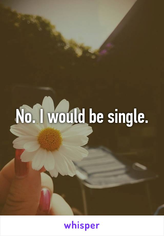 No. I would be single.