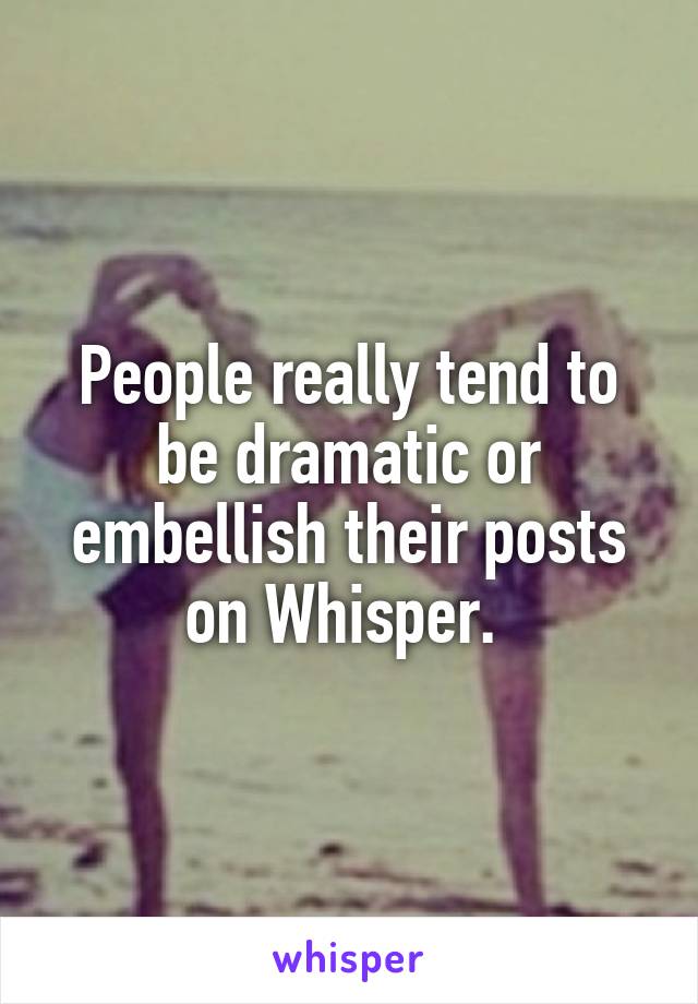 People really tend to be dramatic or embellish their posts on Whisper. 