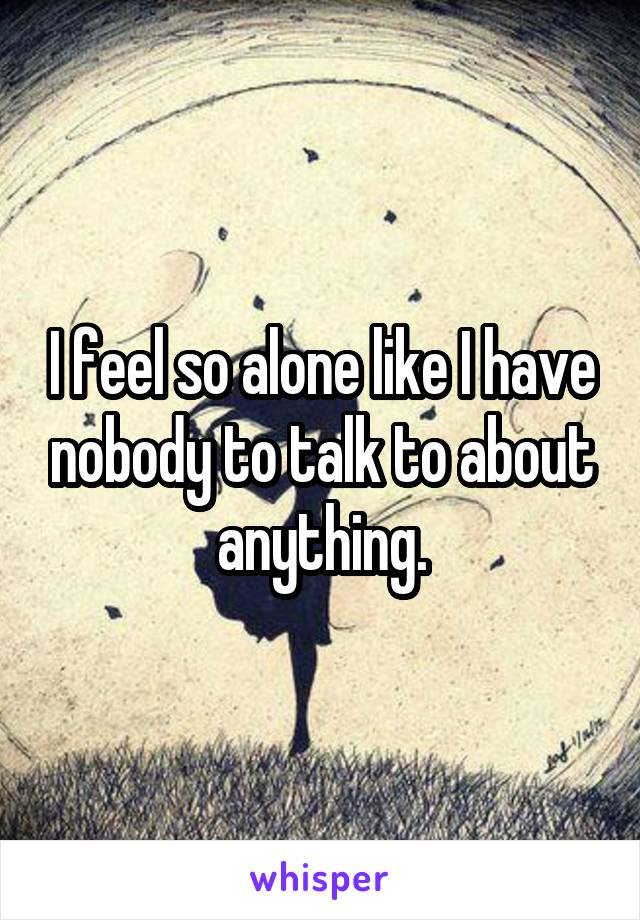 I feel so alone like I have nobody to talk to about anything.