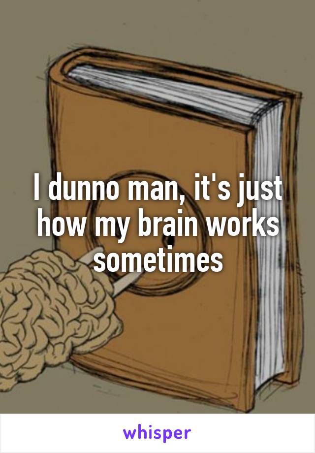 I dunno man, it's just how my brain works sometimes