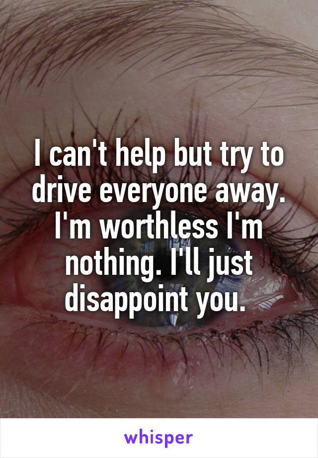 I can't help but try to drive everyone away. I'm worthless I'm nothing. I'll just disappoint you. 