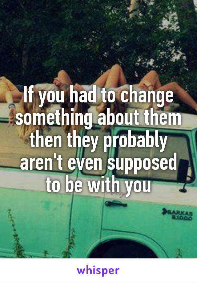 If you had to change something about them then they probably aren't even supposed to be with you