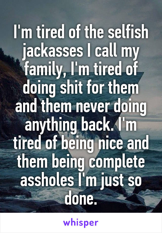 I'm tired of the selfish jackasses I call my family, I'm tired of doing shit for them and them never doing anything back. I'm tired of being nice and them being complete assholes I'm just so done.