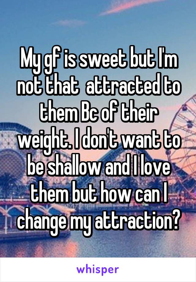 My gf is sweet but I'm not that  attracted to them Bc of their weight. I don't want to be shallow and I love them but how can I change my attraction?