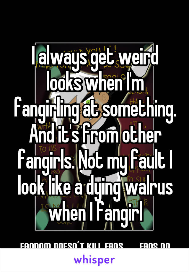 I always get weird looks when I'm fangirling at something. And it's from other fangirls. Not my fault I look like a dying walrus when I fangirl