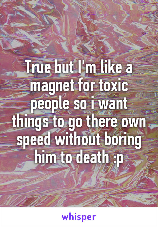 True but I'm like a magnet for toxic people so i want things to go there own speed without boring him to death :p