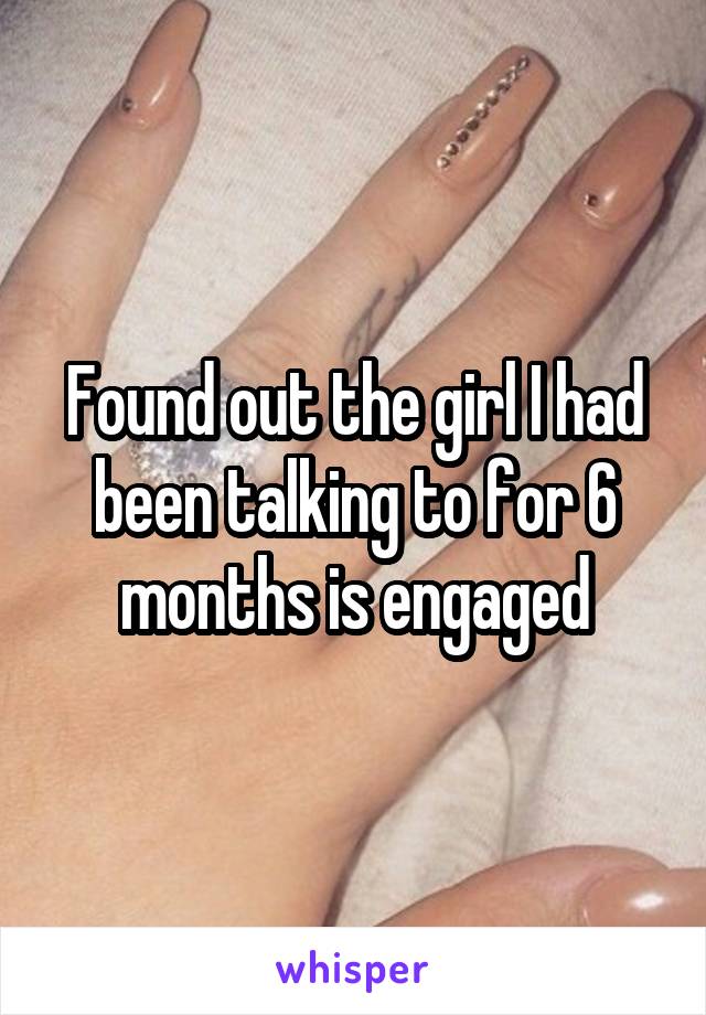 Found out the girl I had been talking to for 6 months is engaged