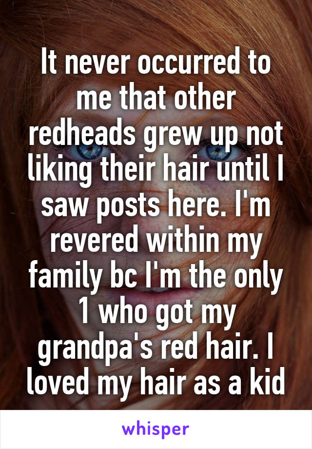 It never occurred to me that other redheads grew up not liking their hair until I saw posts here. I'm revered within my family bc I'm the only 1 who got my grandpa's red hair. I loved my hair as a kid