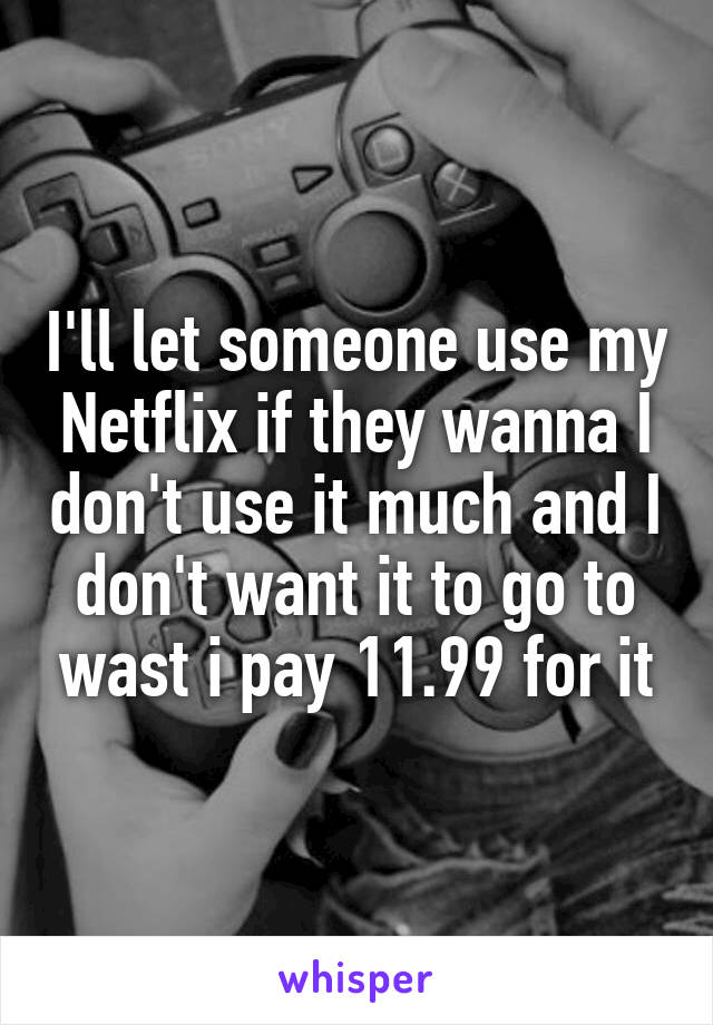 I'll let someone use my Netflix if they wanna I don't use it much and I don't want it to go to wast i pay 11.99 for it