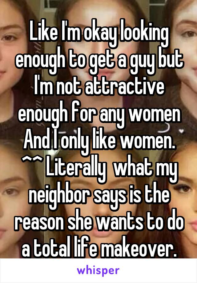 Like I'm okay looking enough to get a guy but I'm not attractive enough for any women And I only like women.
^^ Literally  what my neighbor says is the reason she wants to do a total life makeover.