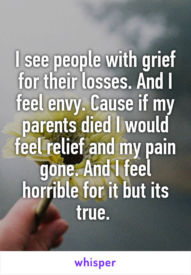 I see people with grief for their losses. And I feel envy. Cause if my parents died I would feel relief and my pain gone. And I feel horrible for it but its true. 