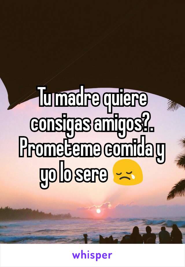 Tu madre quiere consigas amigos?. Prometeme comida y yo lo sere 😢