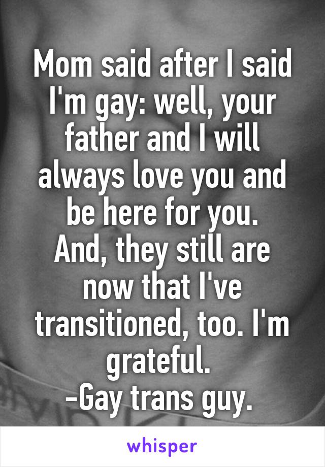 Mom said after I said I'm gay: well, your father and I will always love you and be here for you.
And, they still are now that I've transitioned, too. I'm grateful. 
-Gay trans guy. 