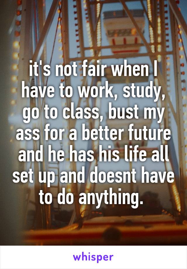 it's not fair when I have to work, study, go to class, bust my ass for a better future and he has his life all set up and doesnt have to do anything. 