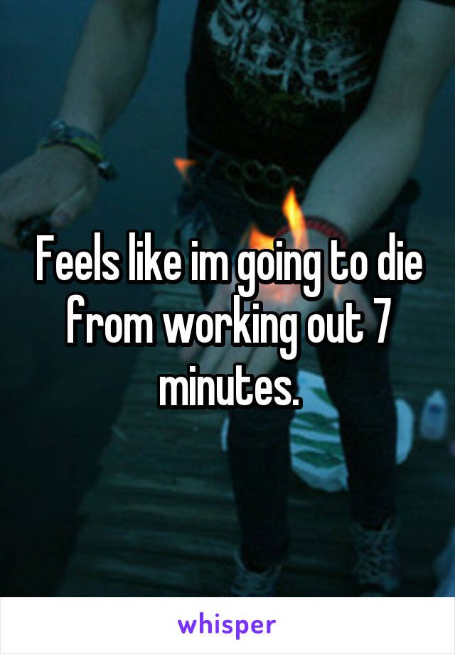 Feels like im going to die from working out 7 minutes.