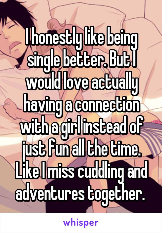 I honestly like being single better. But I would love actually having a connection with a girl instead of just fun all the time. Like I miss cuddling and adventures together. 