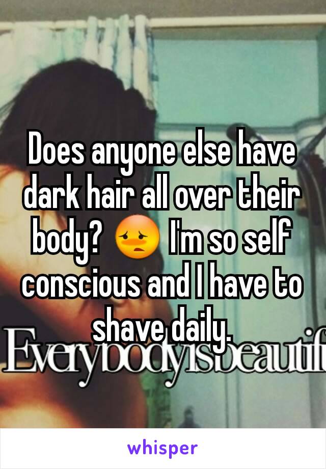 Does anyone else have dark hair all over their body? 😳 I'm so self conscious and I have to shave daily.